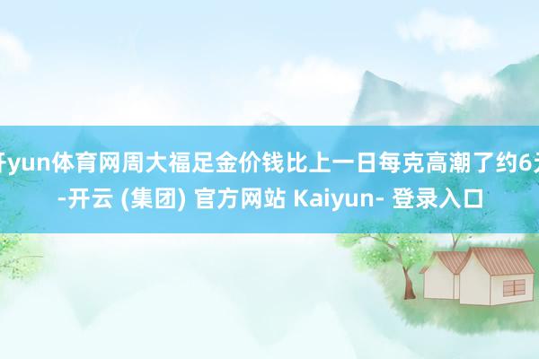 开yun体育网周大福足金价钱比上一日每克高潮了约6元-开云 (集团) 官方网站 Kaiyun- 登录入口