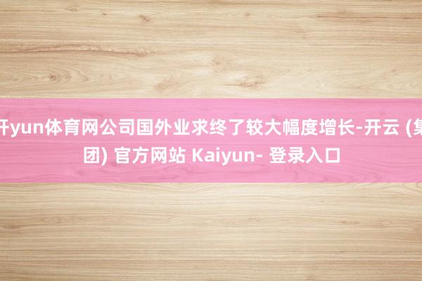 开yun体育网公司国外业求终了较大幅度增长-开云 (集团) 官方网站 Kaiyun- 登录入口