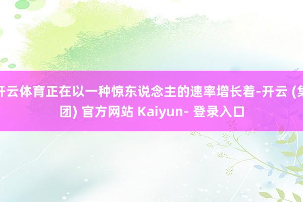 开云体育正在以一种惊东说念主的速率增长着-开云 (集团) 官方网站 Kaiyun- 登录入口