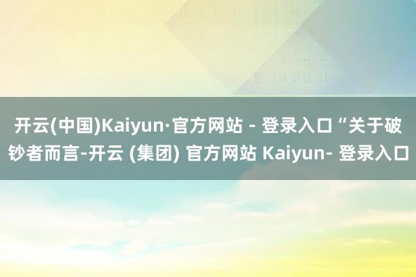 开云(中国)Kaiyun·官方网站 - 登录入口　　“关于破钞者而言-开云 (集团) 官方网站 Kaiyun- 登录入口