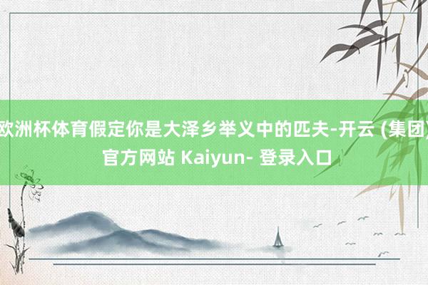 欧洲杯体育假定你是大泽乡举义中的匹夫-开云 (集团) 官方网站 Kaiyun- 登录入口