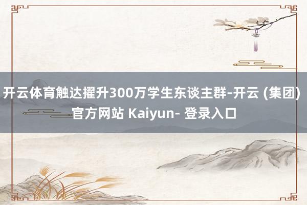 开云体育触达擢升300万学生东谈主群-开云 (集团) 官方网站 Kaiyun- 登录入口