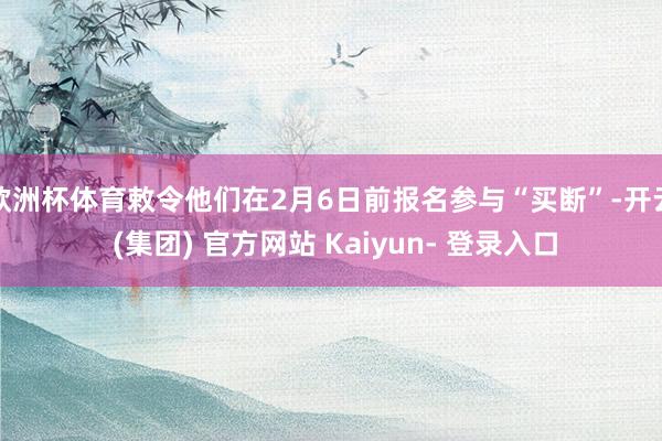 欧洲杯体育敕令他们在2月6日前报名参与“买断”-开云 (集团) 官方网站 Kaiyun- 登录入口