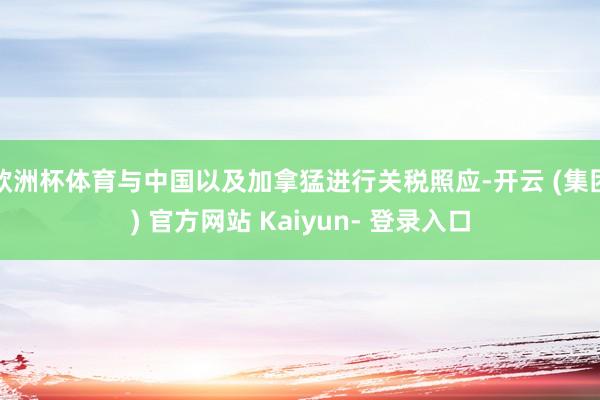 欧洲杯体育与中国以及加拿猛进行关税照应-开云 (集团) 官方网站 Kaiyun- 登录入口