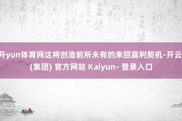 开yun体育网这将创造前所未有的来回赢利契机-开云 (集团) 官方网站 Kaiyun- 登录入口