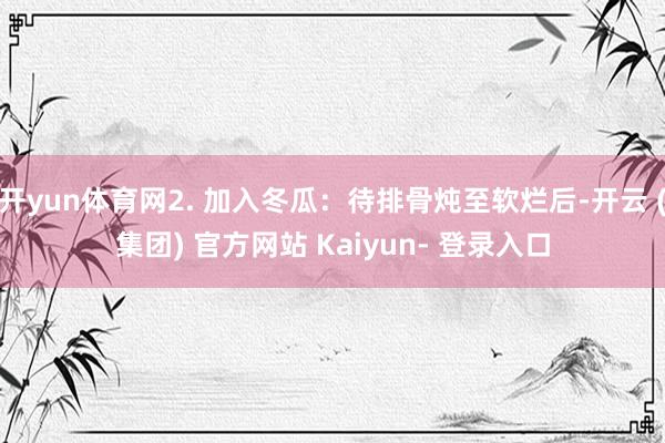 开yun体育网2. 加入冬瓜：待排骨炖至软烂后-开云 (集团) 官方网站 Kaiyun- 登录入口