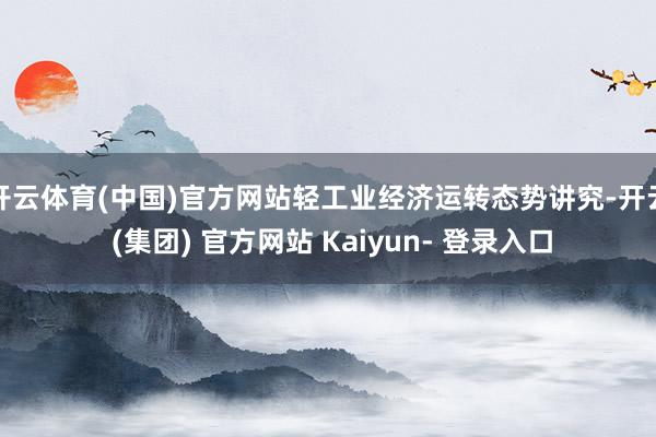 开云体育(中国)官方网站轻工业经济运转态势讲究-开云 (集团) 官方网站 Kaiyun- 登录入口