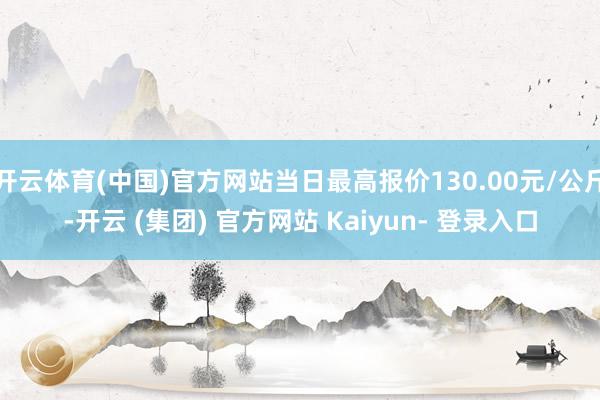 开云体育(中国)官方网站当日最高报价130.00元/公斤-开云 (集团) 官方网站 Kaiyun- 登录入口