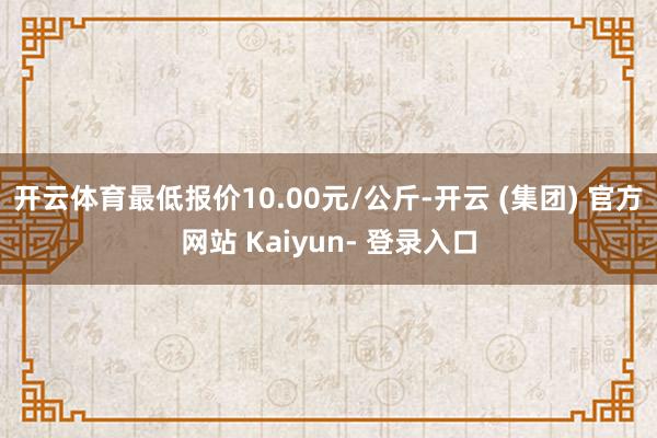 开云体育最低报价10.00元/公斤-开云 (集团) 官方网站 Kaiyun- 登录入口