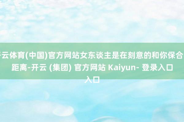开云体育(中国)官方网站女东谈主是在刻意的和你保合手距离-开云 (集团) 官方网站 Kaiyun- 登录入口