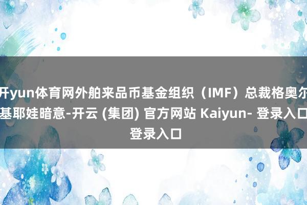 开yun体育网外舶来品币基金组织（IMF）总裁格奥尔基耶娃暗意-开云 (集团) 官方网站 Kaiyun- 登录入口
