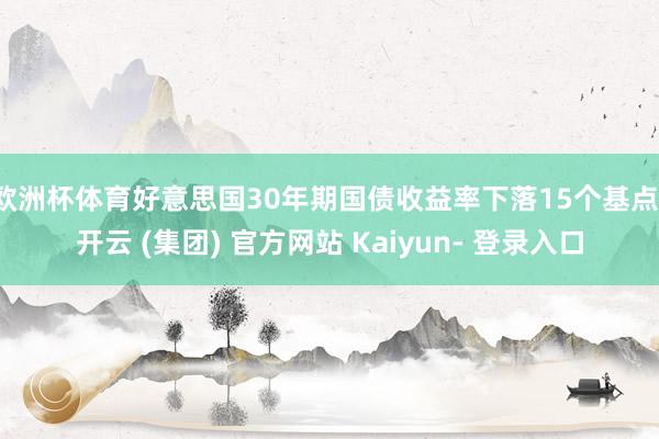 欧洲杯体育好意思国30年期国债收益率下落15个基点-开云 (集团) 官方网站 Kaiyun- 登录入口