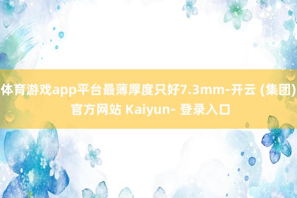 体育游戏app平台最薄厚度只好7.3mm-开云 (集团) 官方网站 Kaiyun- 登录入口