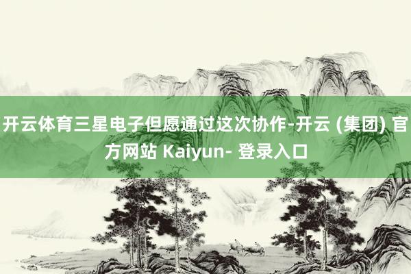 开云体育三星电子但愿通过这次协作-开云 (集团) 官方网站 Kaiyun- 登录入口