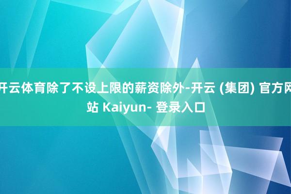 开云体育除了不设上限的薪资除外-开云 (集团) 官方网站 Kaiyun- 登录入口