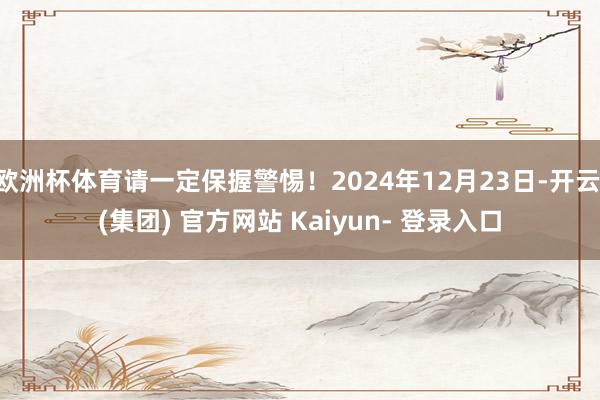 欧洲杯体育请一定保握警惕！2024年12月23日-开云 (集团) 官方网站 Kaiyun- 登录入口