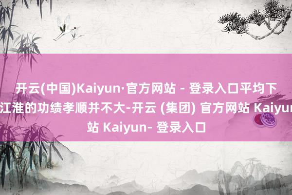 开云(中国)Kaiyun·官方网站 - 登录入口平均下来每年关于江淮的功绩孝顺并不大-开云 (集团) 官方网站 Kaiyun- 登录入口