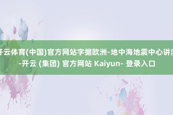 开云体育(中国)官方网站字据欧洲-地中海地震中心讲演-开云 (集团) 官方网站 Kaiyun- 登录入口