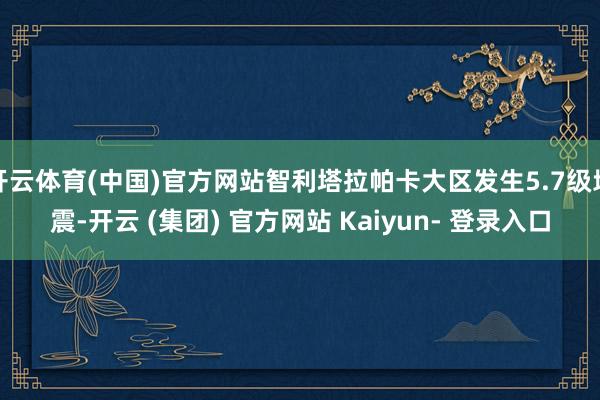 开云体育(中国)官方网站智利塔拉帕卡大区发生5.7级地震-开云 (集团) 官方网站 Kaiyun- 登录入口
