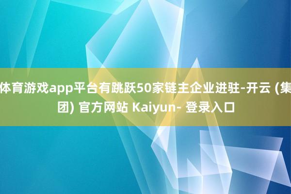 体育游戏app平台有跳跃50家链主企业进驻-开云 (集团) 官方网站 Kaiyun- 登录入口