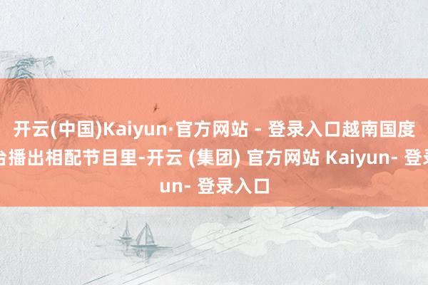 开云(中国)Kaiyun·官方网站 - 登录入口越南国度电视台播出相配节目里-开云 (集团) 官方网站 Kaiyun- 登录入口