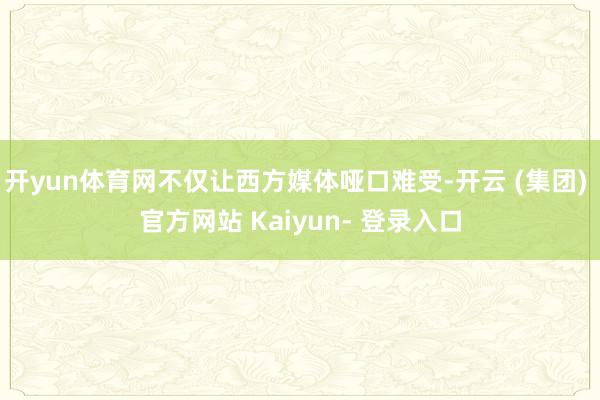开yun体育网不仅让西方媒体哑口难受-开云 (集团) 官方网站 Kaiyun- 登录入口