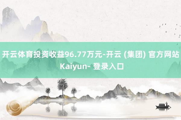 开云体育投资收益96.77万元-开云 (集团) 官方网站 Kaiyun- 登录入口