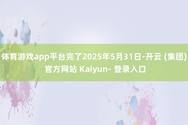 体育游戏app平台完了2025年5月31日-开云 (集团) 官方网站 Kaiyun- 登录入口