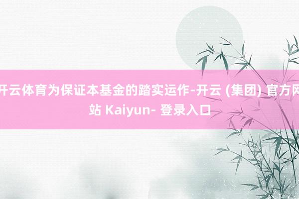 开云体育为保证本基金的踏实运作-开云 (集团) 官方网站 Kaiyun- 登录入口