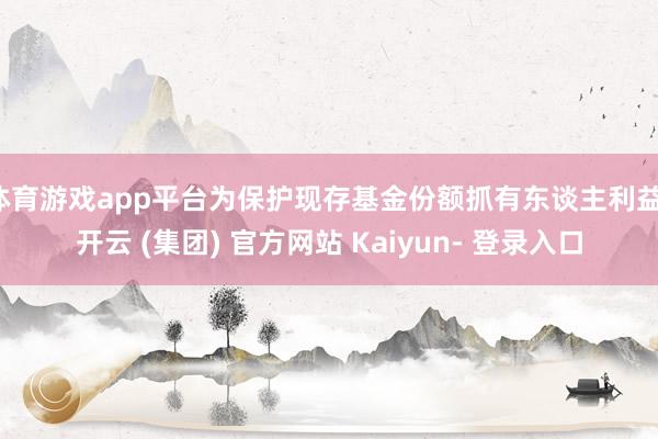 体育游戏app平台为保护现存基金份额抓有东谈主利益-开云 (集团) 官方网站 Kaiyun- 登录入口