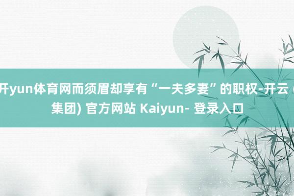 开yun体育网而须眉却享有“一夫多妻”的职权-开云 (集团) 官方网站 Kaiyun- 登录入口