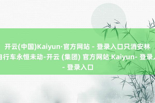 开云(中国)Kaiyun·官方网站 - 登录入口只消安林的自行车永恒未动-开云 (集团) 官方网站 Kaiyun- 登录入口