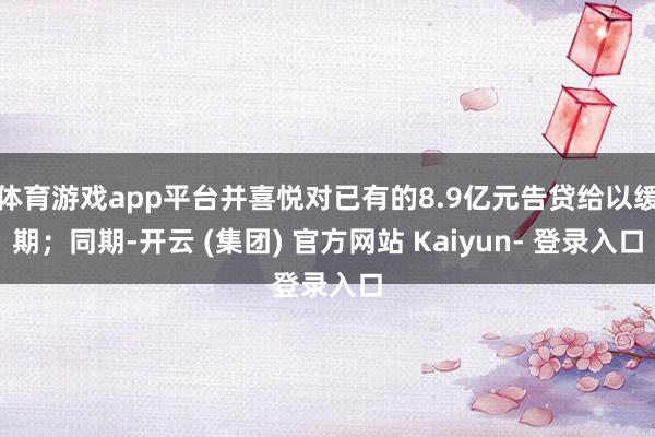 体育游戏app平台并喜悦对已有的8.9亿元告贷给以缓期；同期-开云 (集团) 官方网站 Kaiyun- 登录入口