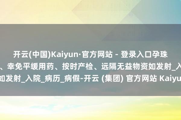 开云(中国)Kaiyun·官方网站 - 登录入口孕珠需矜重辞谢临幸、饮食平衡、幸免平缓用药、按时产检、远隔无益物资如发射_入院_病历_病假-开云 (集团) 官方网站 Kaiyun- 登录入口