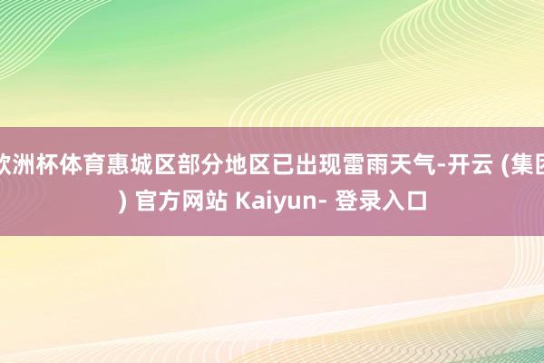 欧洲杯体育惠城区部分地区已出现雷雨天气-开云 (集团) 官方网站 Kaiyun- 登录入口