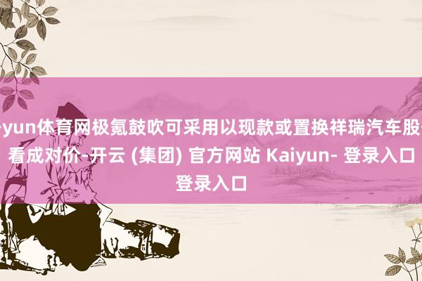 开yun体育网极氪鼓吹可采用以现款或置换祥瑞汽车股份看成对价-开云 (集团) 官方网站 Kaiyun- 登录入口