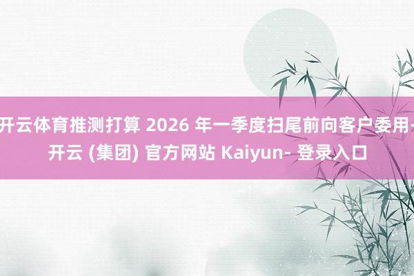 开云体育推测打算 2026 年一季度扫尾前向客户委用-开云 (集团) 官方网站 Kaiyun- 登录入口