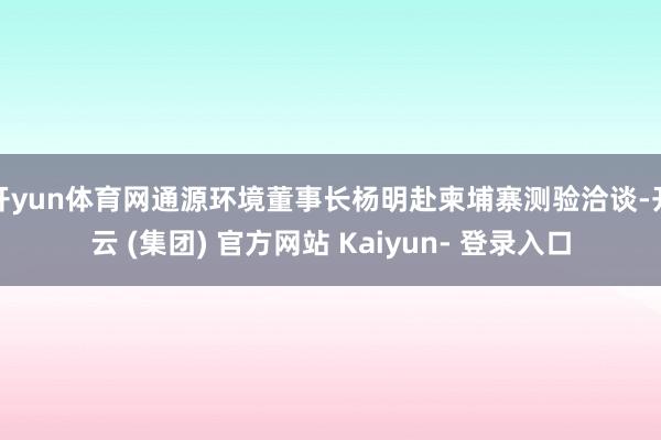开yun体育网通源环境董事长杨明赴柬埔寨测验洽谈-开云 (集团) 官方网站 Kaiyun- 登录入口