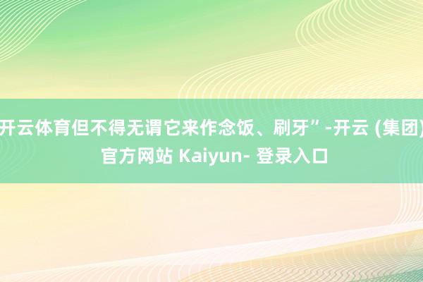 开云体育但不得无谓它来作念饭、刷牙”-开云 (集团) 官方网站 Kaiyun- 登录入口