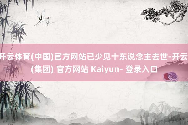 开云体育(中国)官方网站已少见十东说念主去世-开云 (集团) 官方网站 Kaiyun- 登录入口