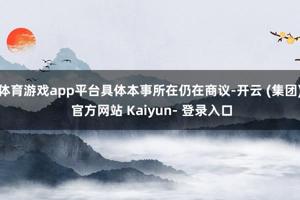体育游戏app平台具体本事所在仍在商议-开云 (集团) 官方网站 Kaiyun- 登录入口