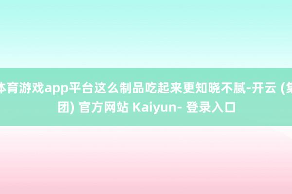 体育游戏app平台这么制品吃起来更知晓不腻-开云 (集团) 官方网站 Kaiyun- 登录入口