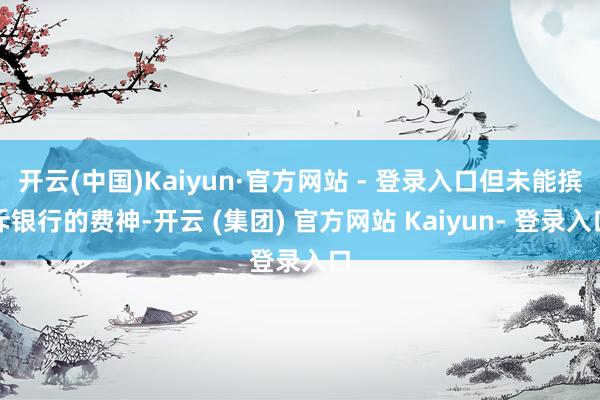 开云(中国)Kaiyun·官方网站 - 登录入口但未能摈斥银行的费神-开云 (集团) 官方网站 Kaiyun- 登录入口