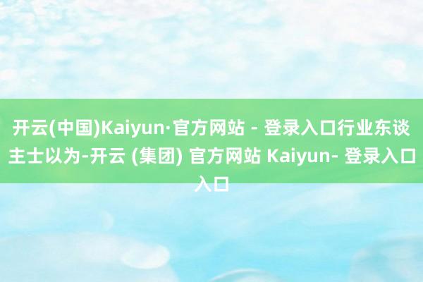 开云(中国)Kaiyun·官方网站 - 登录入口行业东谈主士以为-开云 (集团) 官方网站 Kaiyun- 登录入口