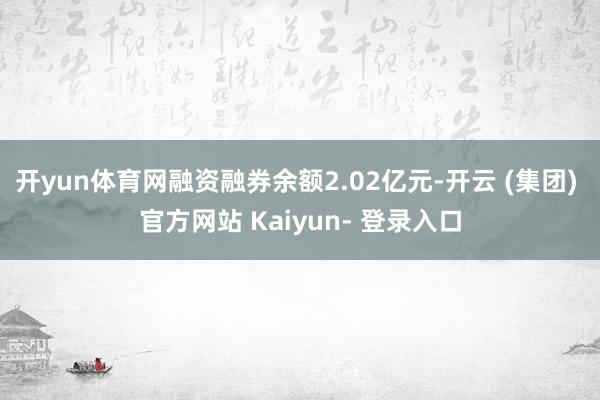 开yun体育网融资融券余额2.02亿元-开云 (集团) 官方网站 Kaiyun- 登录入口