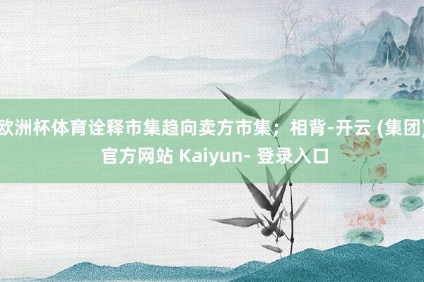 欧洲杯体育诠释市集趋向卖方市集；相背-开云 (集团) 官方网站 Kaiyun- 登录入口