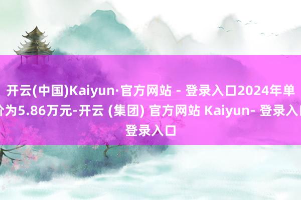开云(中国)Kaiyun·官方网站 - 登录入口2024年单价为5.86万元-开云 (集团) 官方网站 Kaiyun- 登录入口