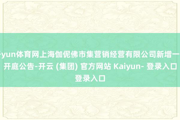 开yun体育网上海伽伲佛市集营销经营有限公司新增一则开庭公告-开云 (集团) 官方网站 Kaiyun- 登录入口