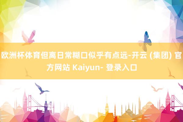 欧洲杯体育但离日常糊口似乎有点远-开云 (集团) 官方网站 Kaiyun- 登录入口