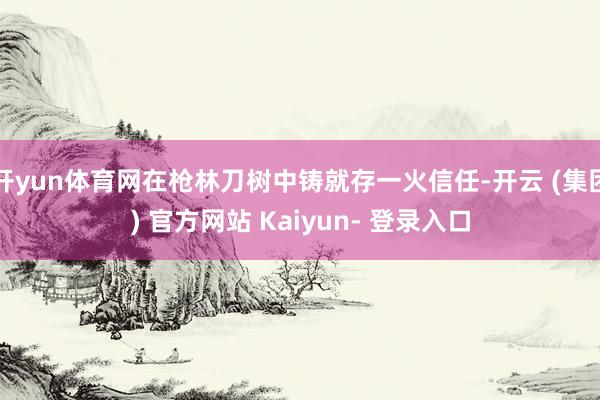 开yun体育网在枪林刀树中铸就存一火信任-开云 (集团) 官方网站 Kaiyun- 登录入口